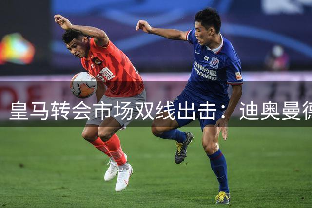 皇马转会市场双线出击：迪奥曼德谈判推进，维尼修斯薪资让步
